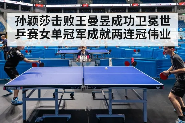 孙颖莎击败王曼昱成功卫冕世乒赛女单冠军成就两连冠伟业